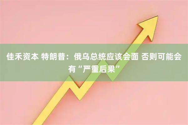 佳禾资本 特朗普：俄乌总统应该会面 否则可能会有“严重后果”