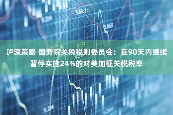 泸深策略 国务院关税税则委员会：在90天内继续暂停实施24%的对美加征关税税率