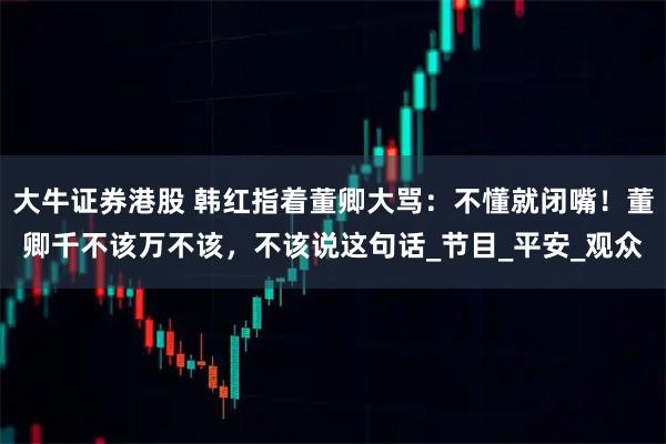 大牛证券港股 韩红指着董卿大骂：不懂就闭嘴！董卿千不该万不该，不该说这句话_节目_平安_观众