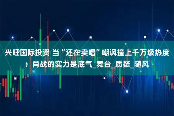 兴旺国际投资 当“还在卖唱”嘲讽撞上千万级热度：肖战的实力是底气_舞台_质疑_随风