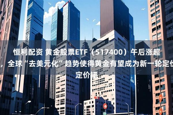恒利配资 黄金股票ETF（517400）午后涨超1%，全球“去美元化”趋势使得黄金有望成为新一轮定价锚